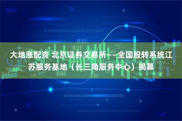 大地涨配资 北京证券交易所——全国股转系统江苏服务基地（长三角服务中心）揭幕